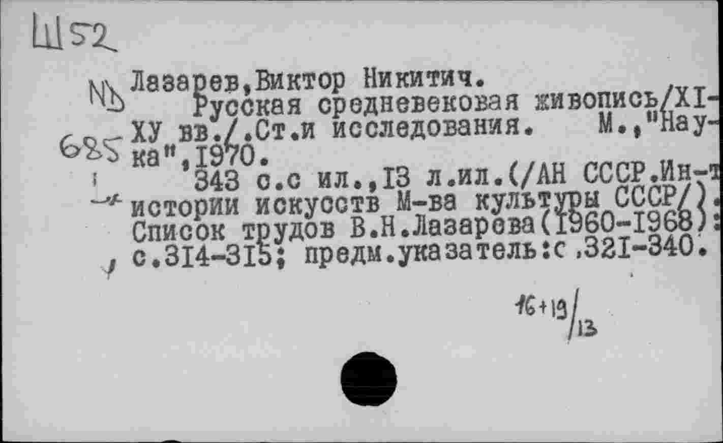 ﻿N Лазарев,Виктор Никитич.
‘■Ь Русская средневековая овопись/Х1-е-ХУ вв./.Ст.и исследования. М./'Нау-S ка«,1970.
343 с.с ил.,13 л.ил.(/АН СССР.Ин-а лЛ истории искусств М-ва культуры СССР/). Список трудов В.Н.Лазарева(1960-1968): , с.314-315; предм.указатель:с ,321-340.